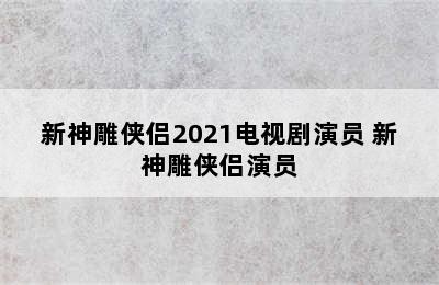 新神雕侠侣2021电视剧演员 新神雕侠侣演员